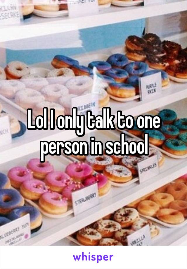 Lol I only talk to one person in school