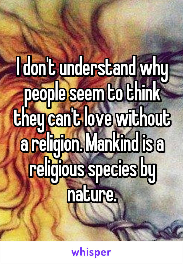 I don't understand why people seem to think they can't love without a religion. Mankind is a religious species by nature.