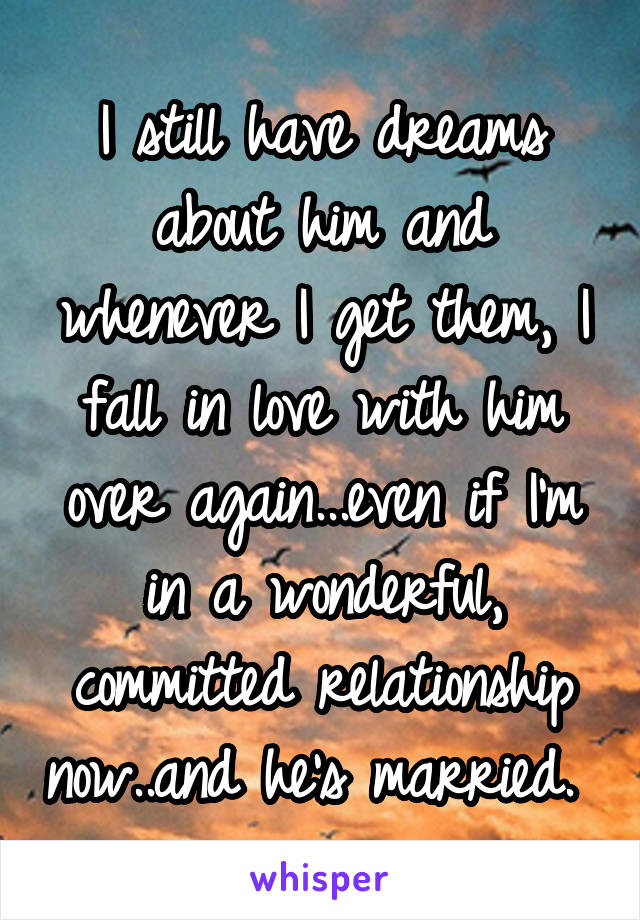 I still have dreams about him and whenever I get them, I fall in love with him over again...even if I'm in a wonderful, committed relationship now..and he's married. 