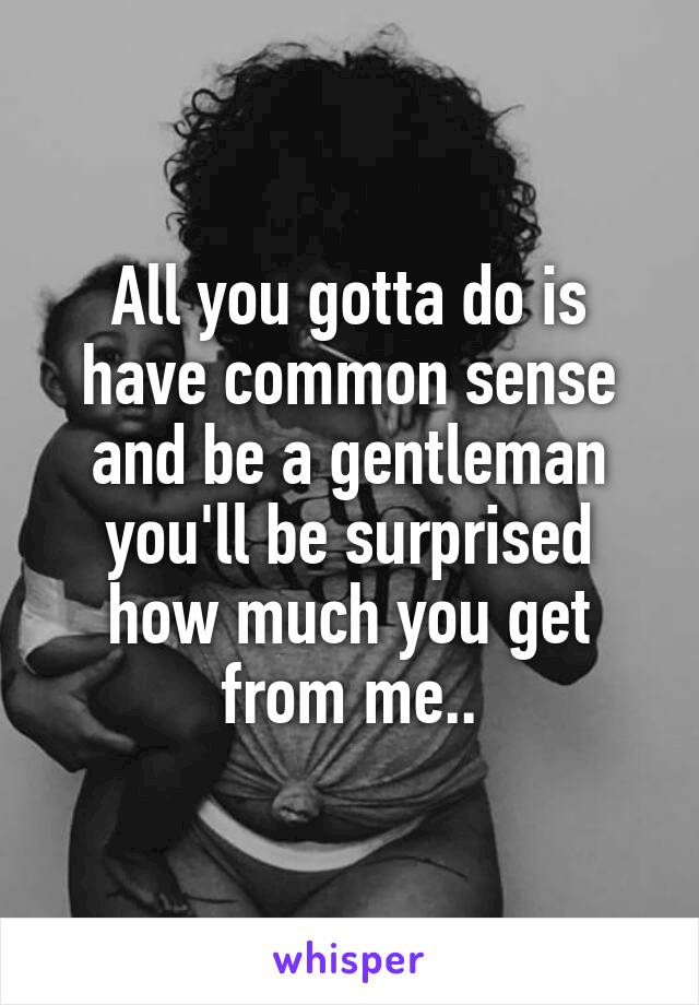 All you gotta do is have common sense and be a gentleman you'll be surprised how much you get from me..