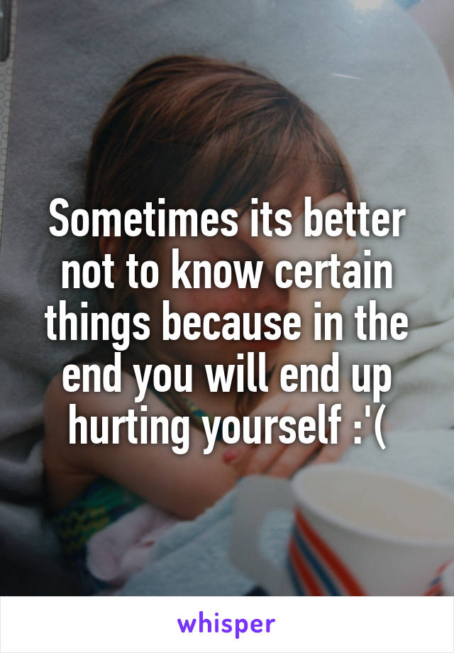 Sometimes its better not to know certain things because in the end you will end up hurting yourself :'(