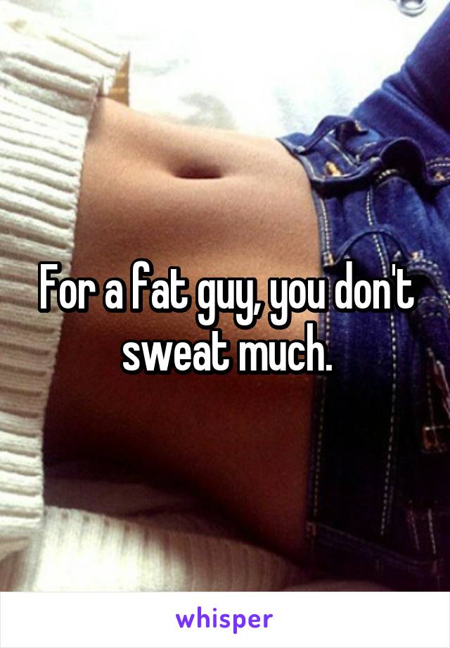 For a fat guy, you don't sweat much.