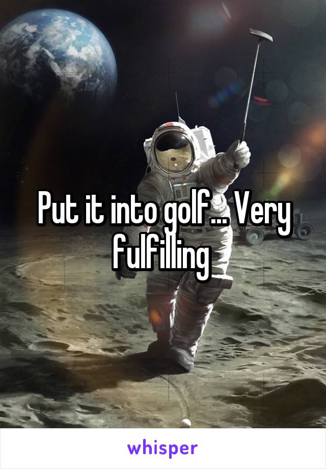 Put it into golf... Very fulfilling 