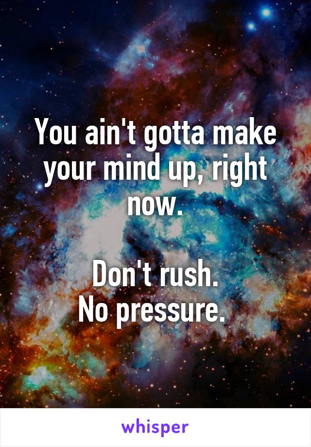 You ain't gotta make your mind up, right now.

Don't rush.
No pressure. 