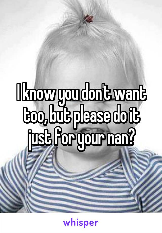 I know you don't want too, but please do it just for your nan?