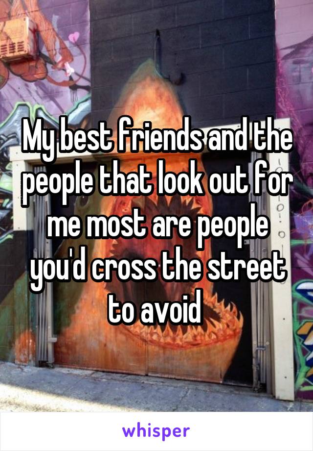 My best friends and the people that look out for me most are people you'd cross the street to avoid 