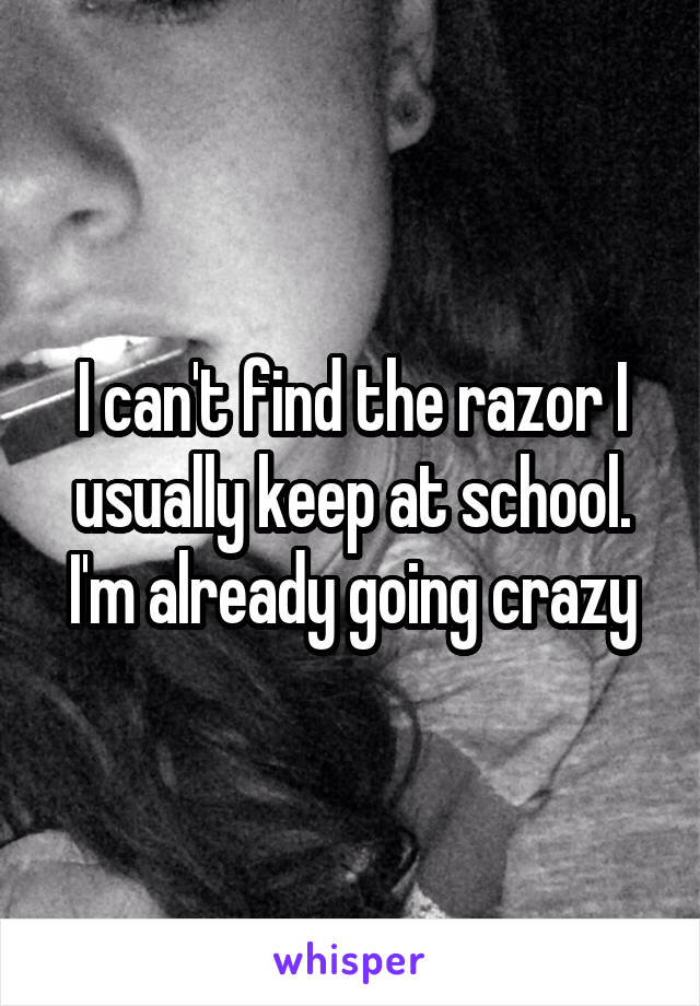 I can't find the razor I usually keep at school. I'm already going crazy