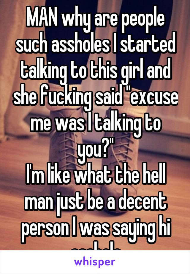 MAN why are people such assholes I started talking to this girl and she fucking said "excuse me was I talking to you?"
I'm like what the hell man just be a decent person I was saying hi asshole