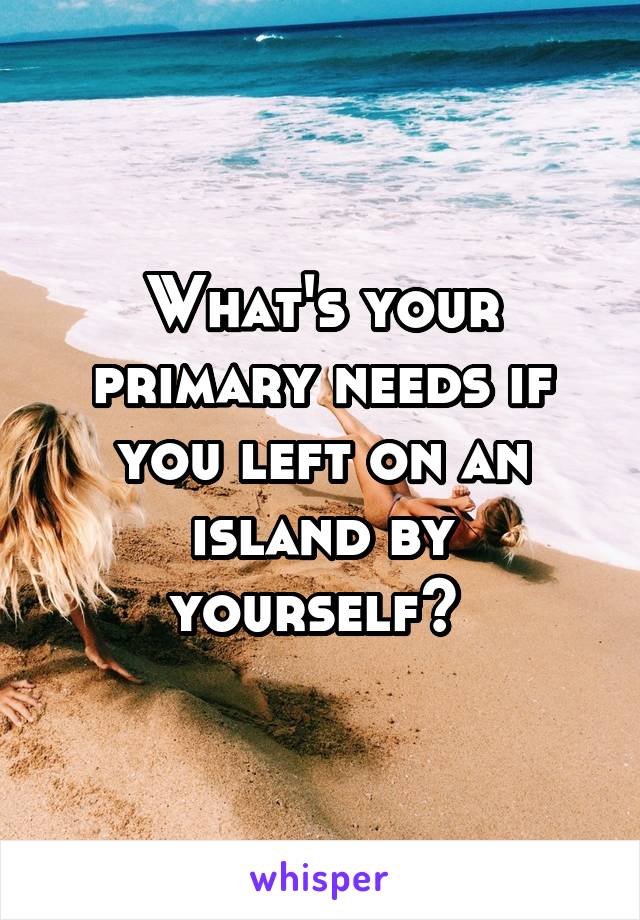 What's your primary needs if you left on an island by yourself? 