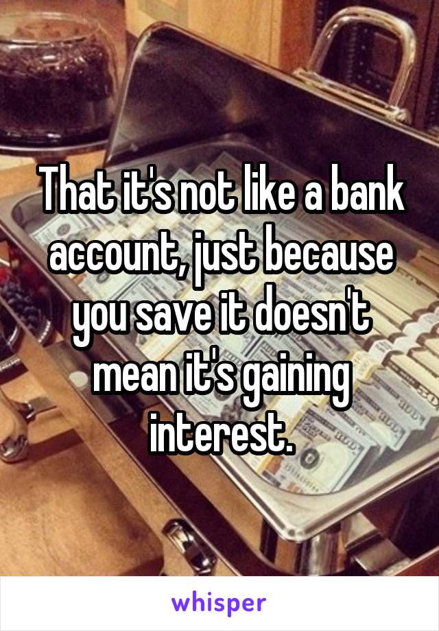 That it's not like a bank account, just because you save it doesn't mean it's gaining interest.