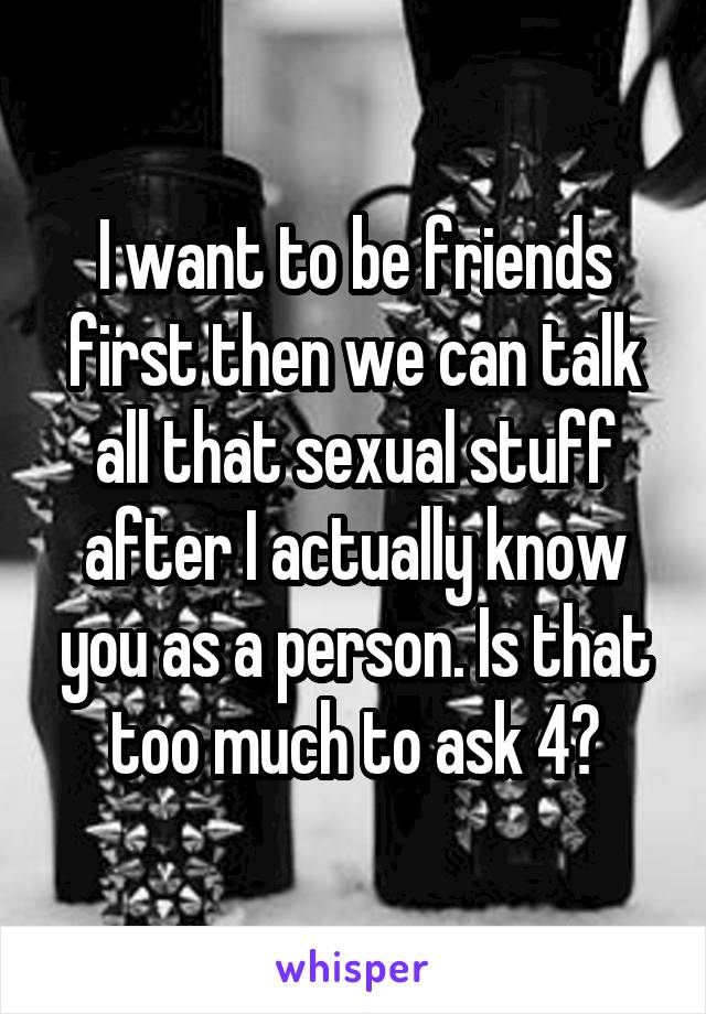 I want to be friends first then we can talk all that sexual stuff after I actually know you as a person. Is that too much to ask 4?