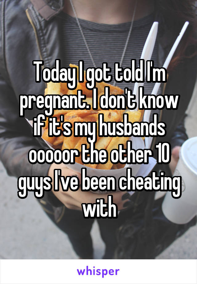 Today I got told I'm pregnant. I don't know if it's my husbands ooooor the other 10 guys I've been cheating with