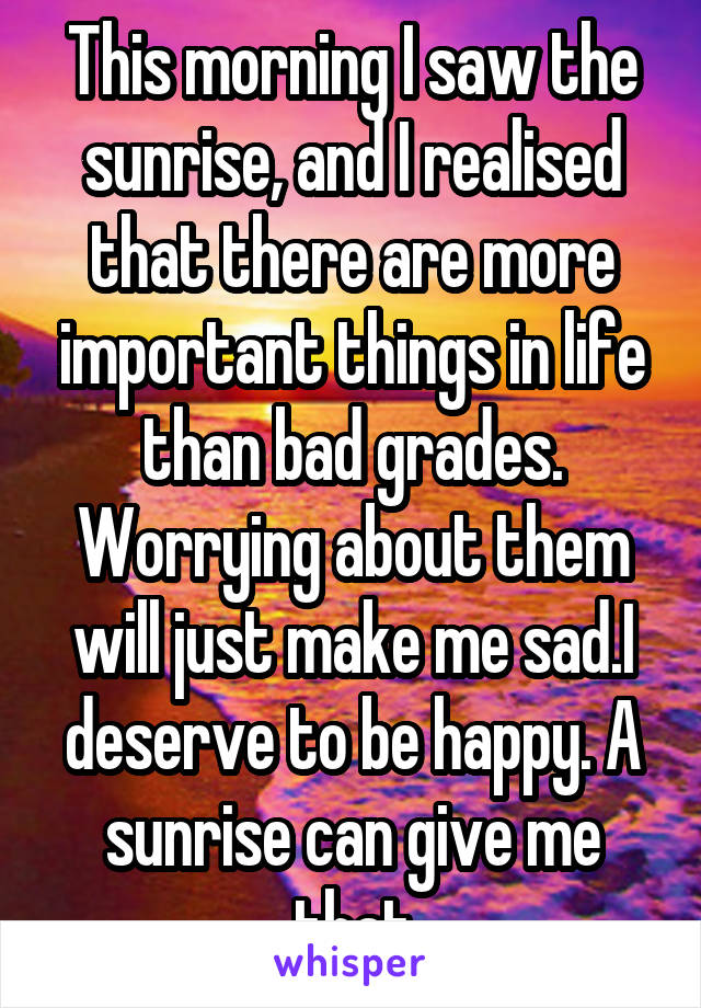 This morning I saw the sunrise, and I realised that there are more important things in life than bad grades. Worrying about them will just make me sad.I deserve to be happy. A sunrise can give me that