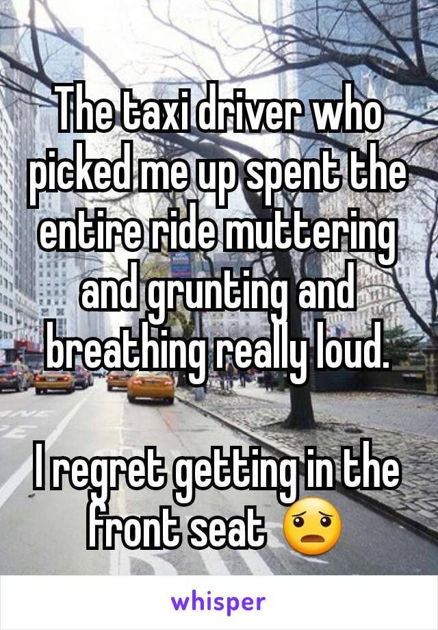 The taxi driver who picked me up spent the entire ride muttering and grunting and breathing really loud.

I regret getting in the front seat 😦