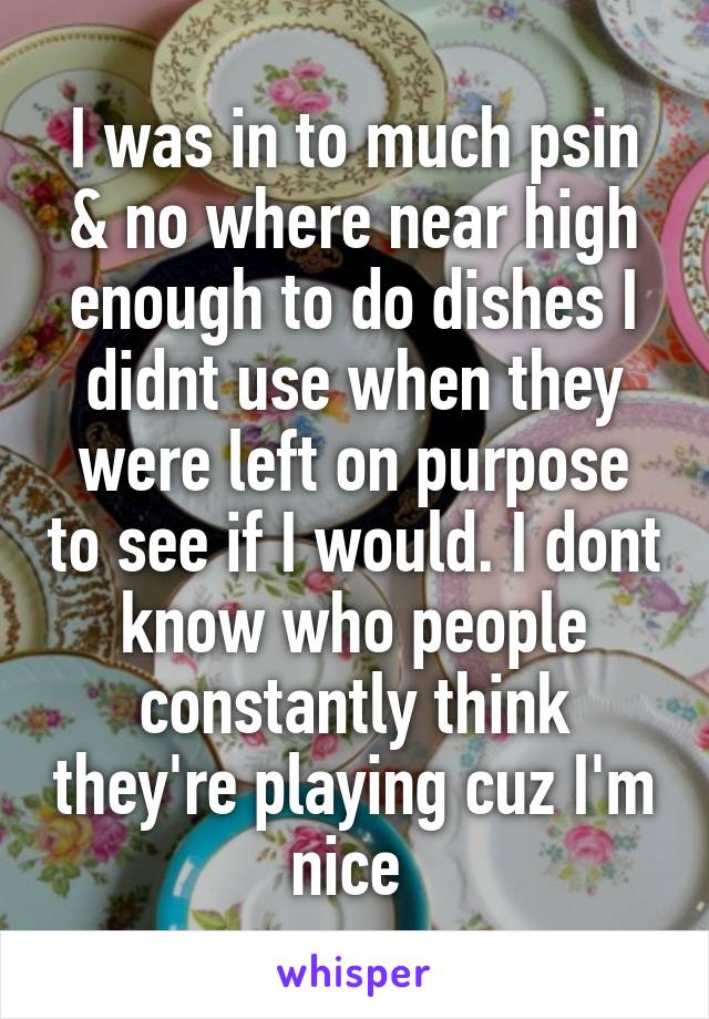 I was in to much psin & no where near high enough to do dishes I didnt use when they were left on purpose to see if I would. I dont know who people constantly think they're playing cuz I'm nice 