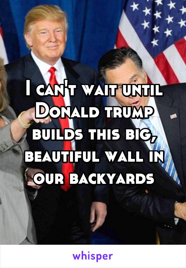 I can't wait until Donald trump builds this big, beautiful wall in our backyards