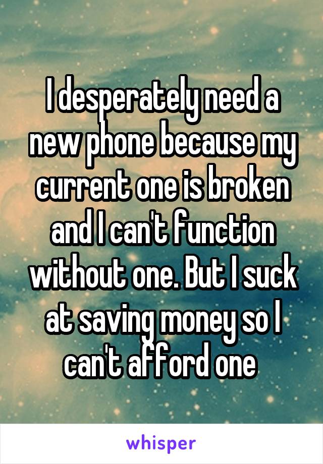 I desperately need a new phone because my current one is broken and I can't function without one. But I suck at saving money so I can't afford one 