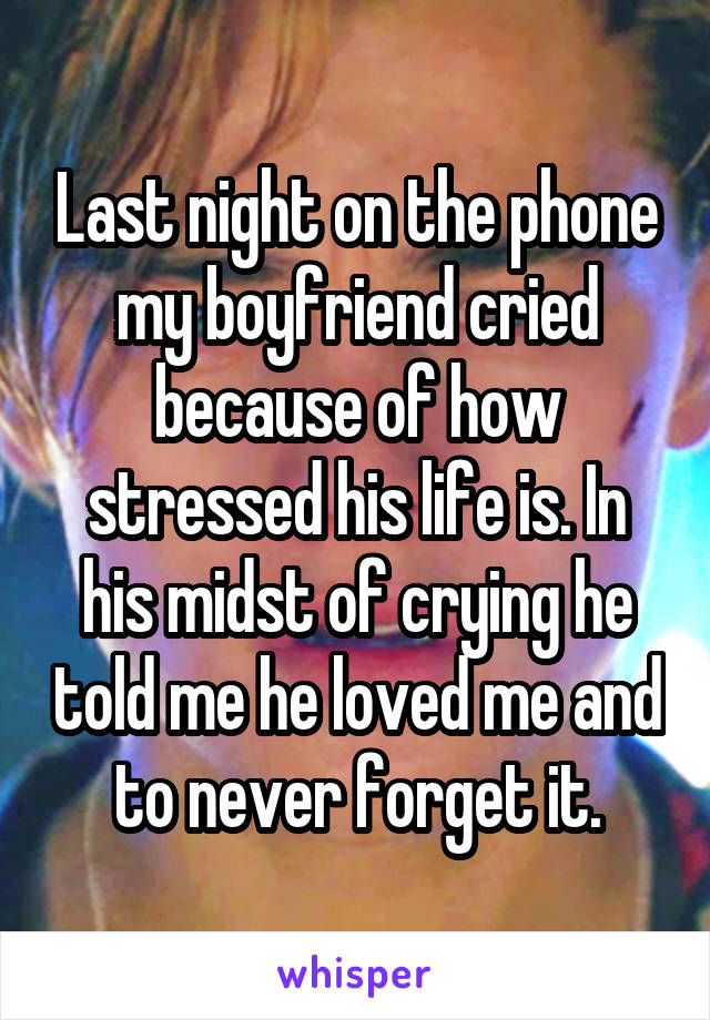 Last night on the phone my boyfriend cried because of how stressed his life is. In his midst of crying he told me he loved me and to never forget it.