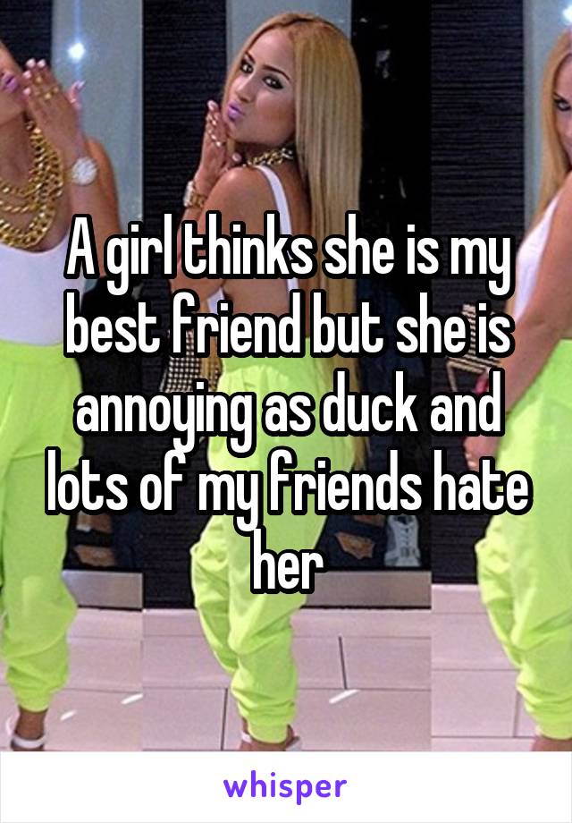 A girl thinks she is my best friend but she is annoying as duck and lots of my friends hate her