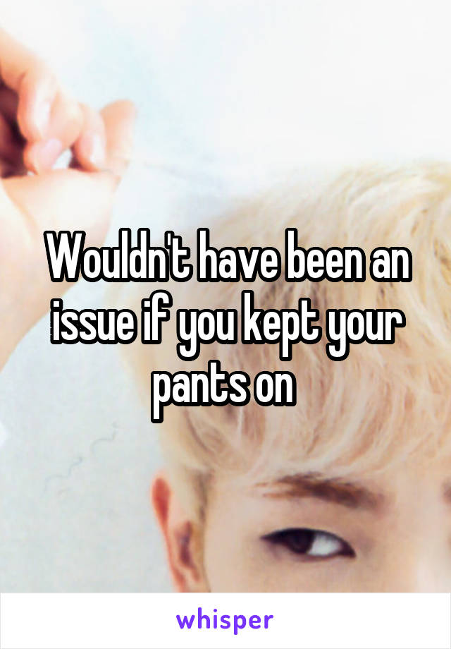 Wouldn't have been an issue if you kept your pants on 