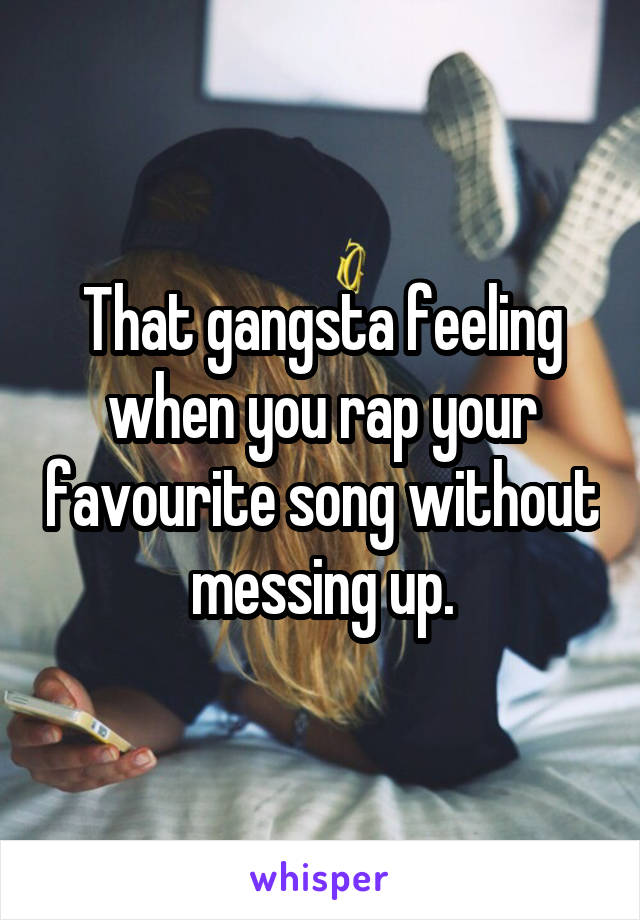 That gangsta feeling when you rap your favourite song without messing up.