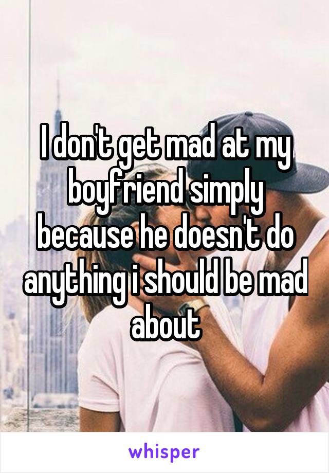 I don't get mad at my boyfriend simply because he doesn't do anything i should be mad about