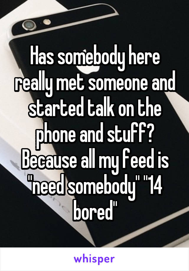 Has somebody here really met someone and started talk on the phone and stuff? Because all my feed is "need somebody" "14 bored"