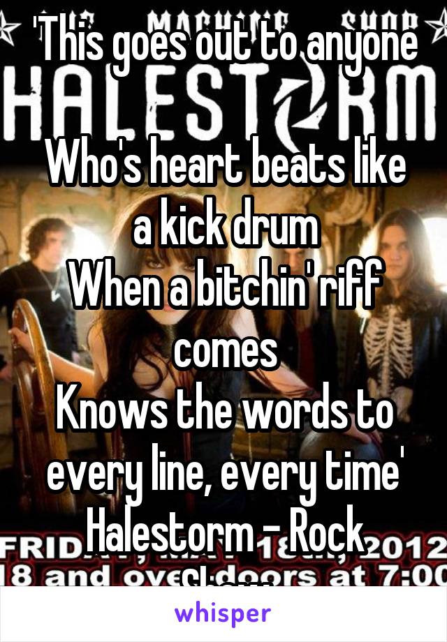 'This goes out to anyone 
Who's heart beats like a kick drum
When a bitchin' riff comes
Knows the words to every line, every time'
Halestorm - Rock Show