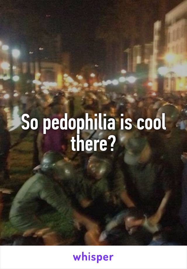 So pedophilia is cool there?