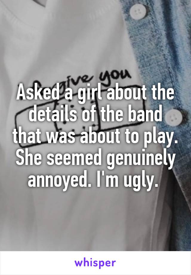 Asked a girl about the details of the band that was about to play. She seemed genuinely annoyed. I'm ugly. 