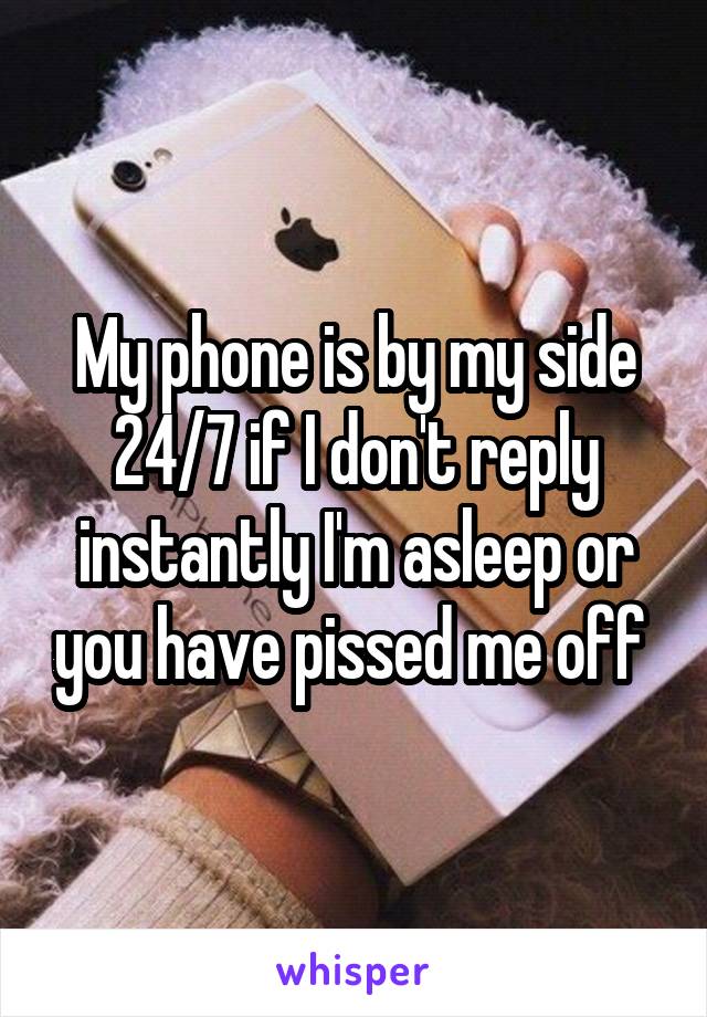 My phone is by my side 24/7 if I don't reply instantly I'm asleep or you have pissed me off 