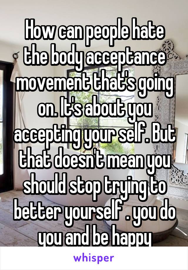 How can people hate the body acceptance movement that's going on. It's about you accepting your self. But that doesn't mean you should stop trying to better yourself . you do you and be happy