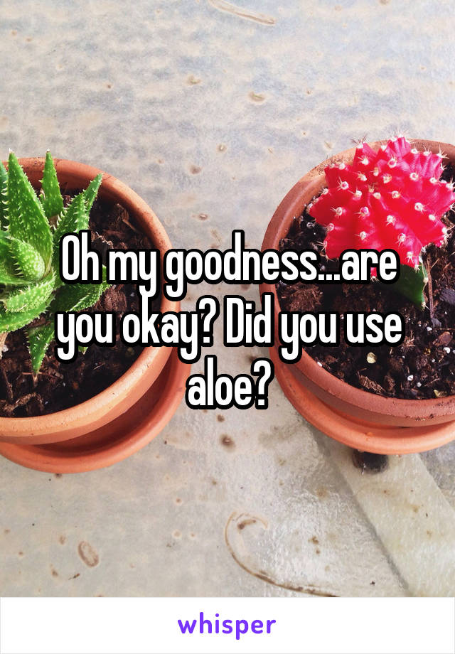 Oh my goodness...are you okay? Did you use aloe?