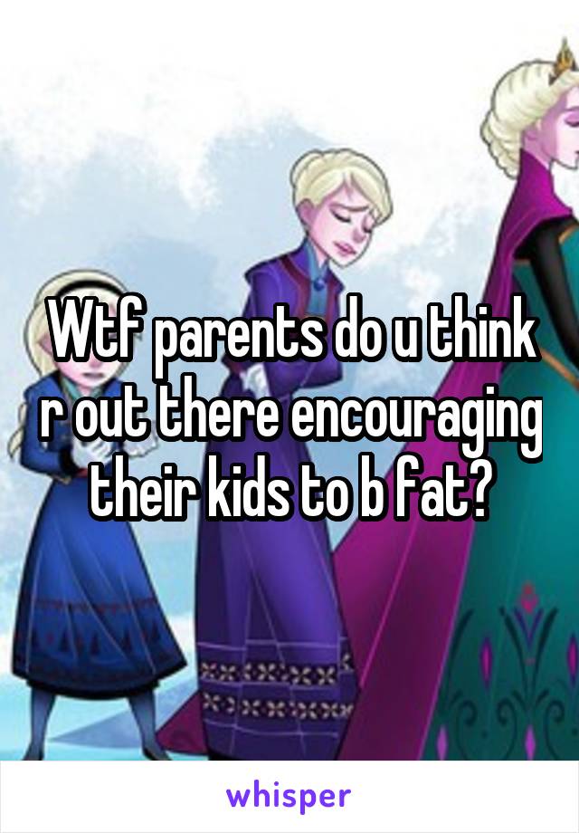 Wtf parents do u think r out there encouraging their kids to b fat?