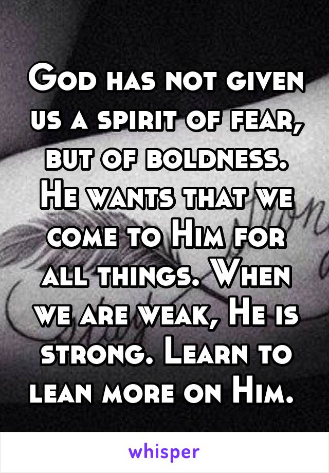 God has not given us a spirit of fear, but of boldness. He wants that we come to Him for all things. When we are weak, He is strong. Learn to lean more on Him. 