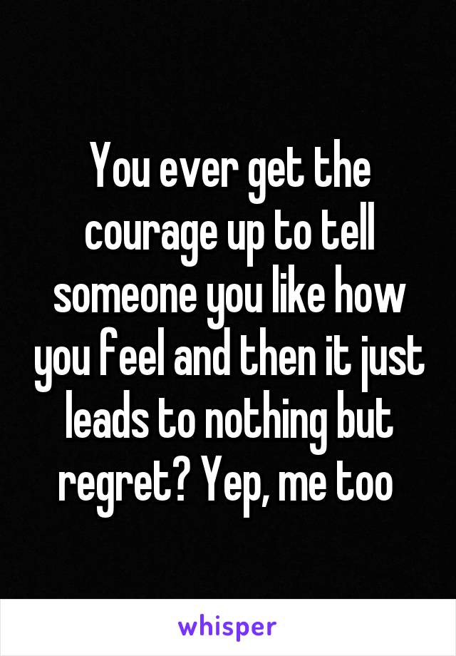 You ever get the courage up to tell someone you like how you feel and then it just leads to nothing but regret? Yep, me too 