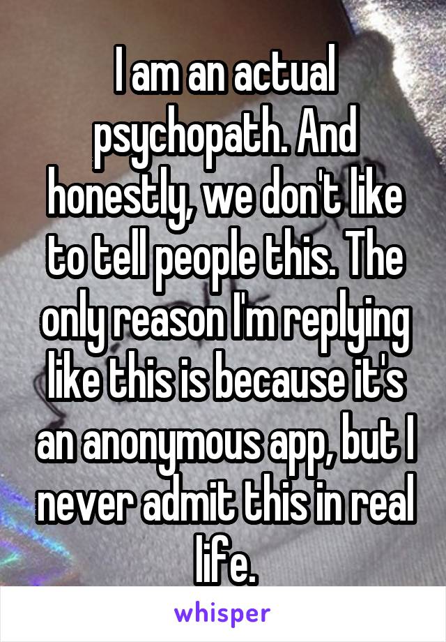 I am an actual psychopath. And honestly, we don't like to tell people this. The only reason I'm replying like this is because it's an anonymous app, but I never admit this in real life.