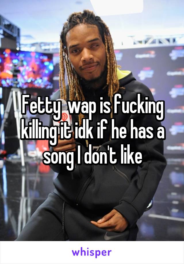 Fetty  wap is fucking killing it idk if he has a song I don't like