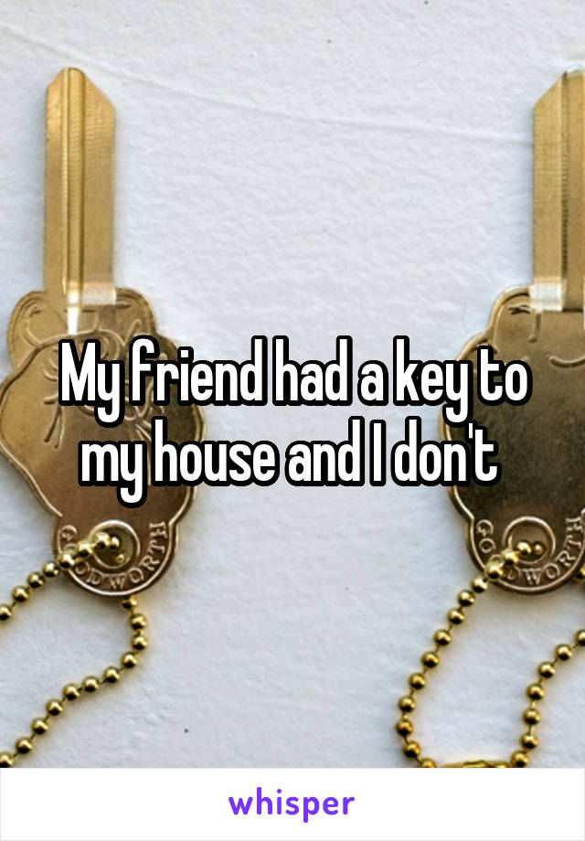 My friend had a key to my house and I don't 