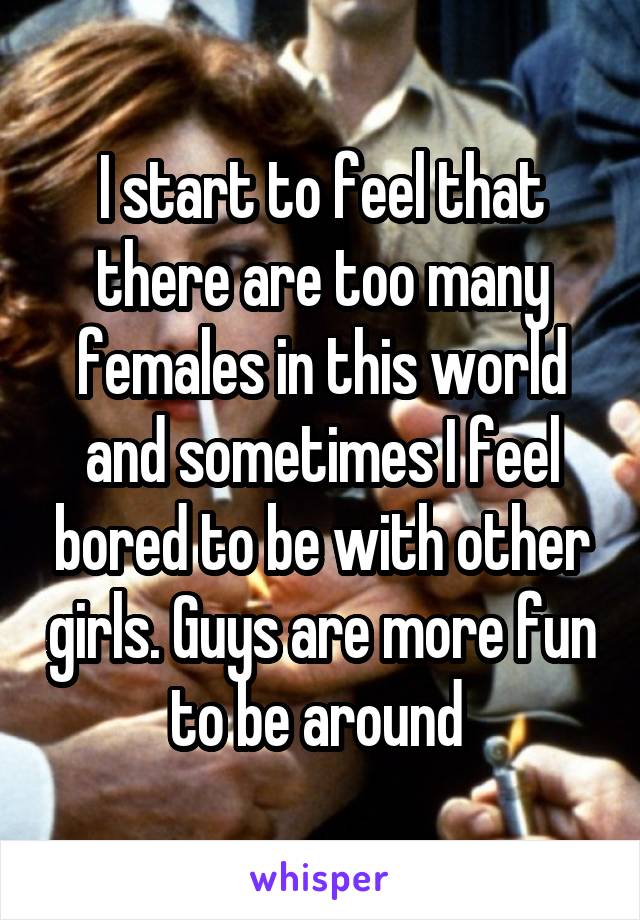 I start to feel that there are too many females in this world and sometimes I feel bored to be with other girls. Guys are more fun to be around 