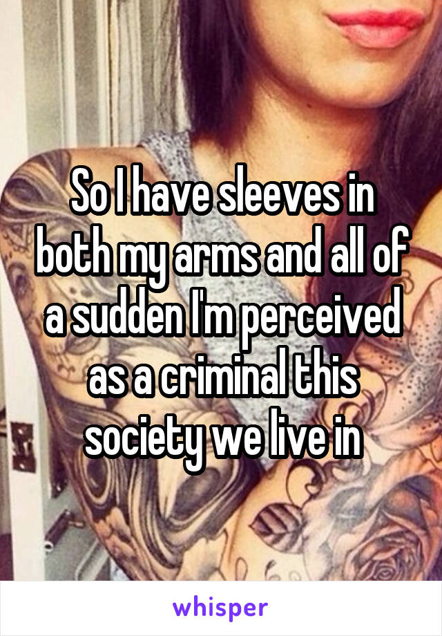 So I have sleeves in both my arms and all of a sudden I'm perceived as a criminal this society we live in