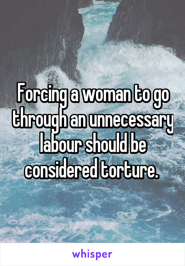 Forcing a woman to go through an unnecessary labour should be considered torture. 