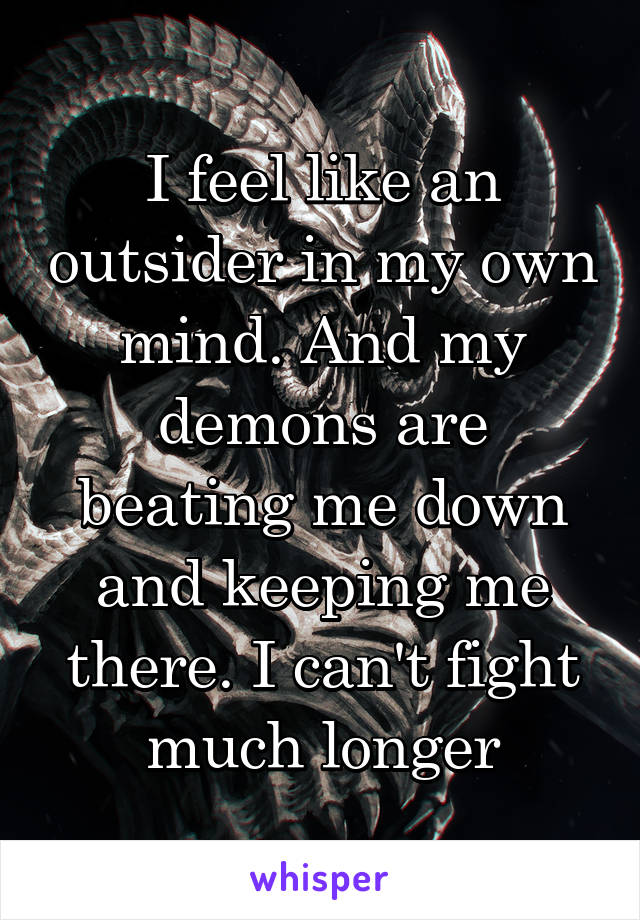 I feel like an outsider in my own mind. And my demons are beating me down and keeping me there. I can't fight much longer