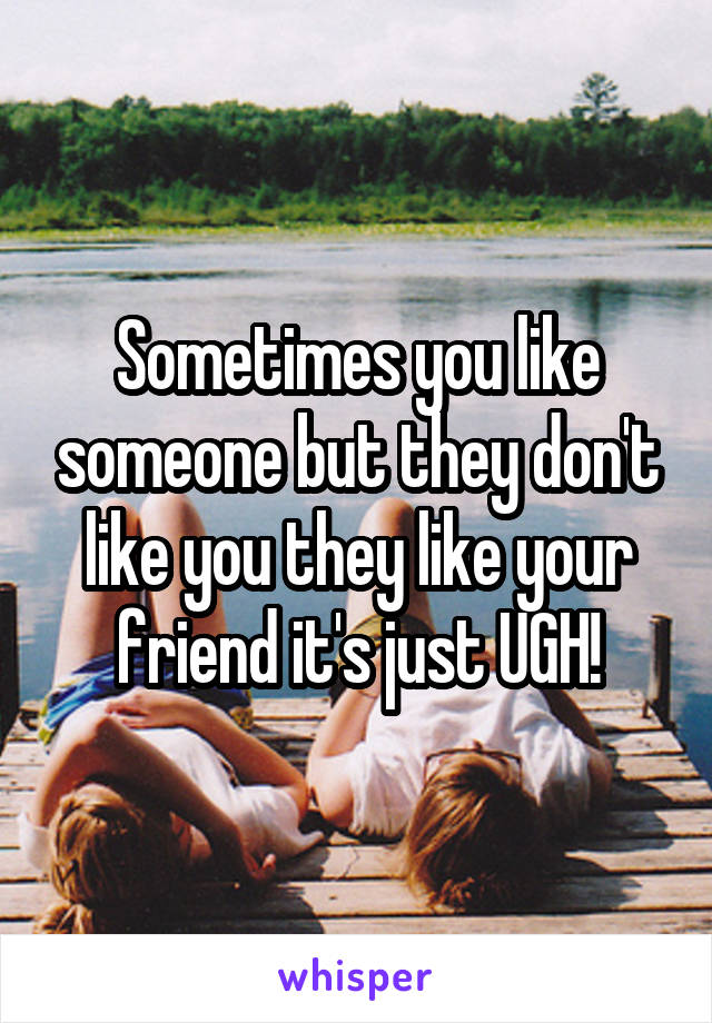 Sometimes you like someone but they don't like you they like your friend it's just UGH!