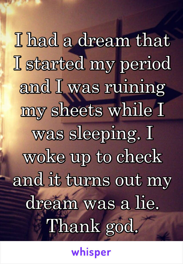 I had a dream that I started my period and I was ruining my sheets while I was sleeping. I woke up to check and it turns out my dream was a lie. Thank god.