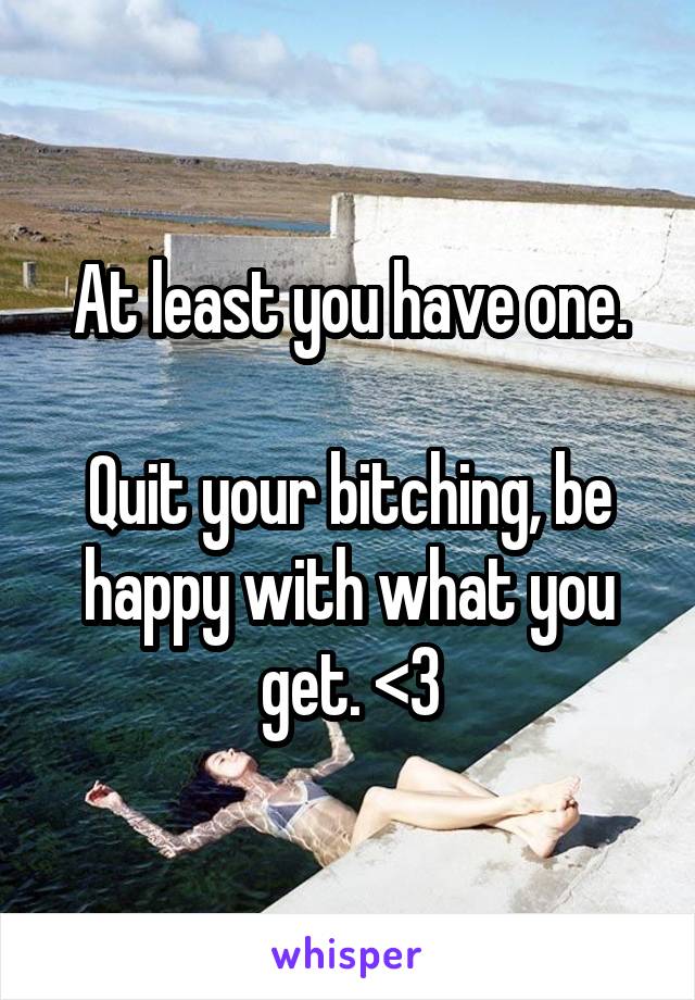 At least you have one.

Quit your bitching, be happy with what you get. <3