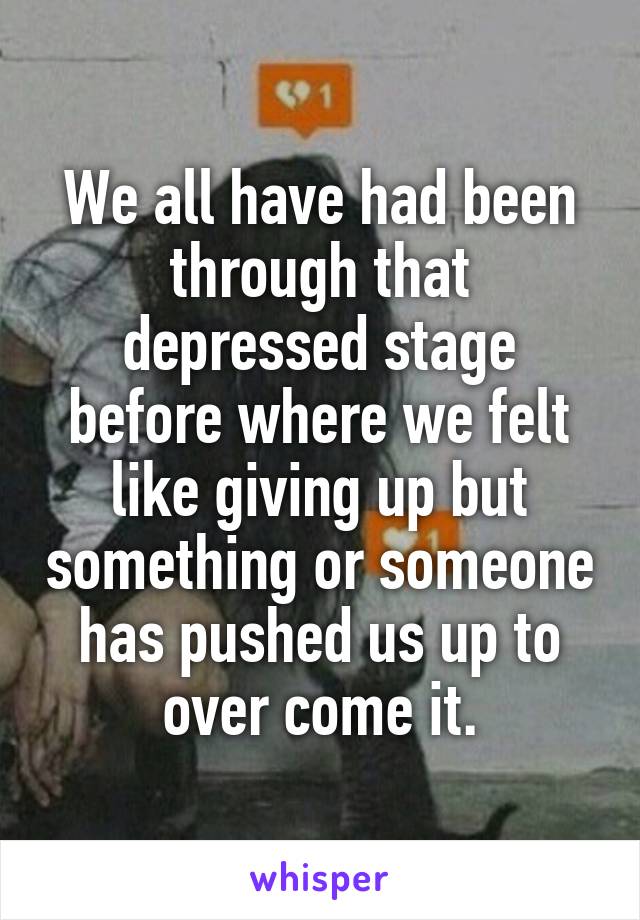 We all have had been through that depressed stage before where we felt like giving up but something or someone has pushed us up to over come it.