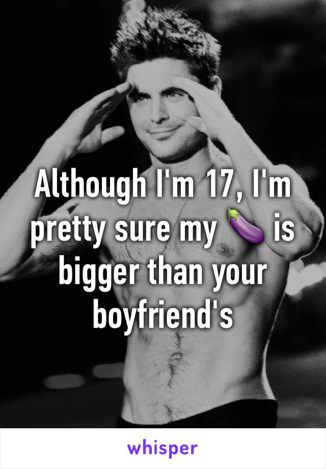 Although I'm 17, I'm pretty sure my 🍆 is bigger than your boyfriend's