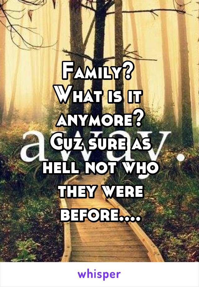 Family? 
What is it 
anymore?
Cuz sure as
hell not who
they were before....