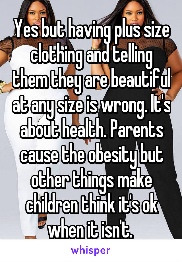 Yes but having plus size clothing and telling them they are beautiful at any size is wrong. It's about health. Parents cause the obesity but other things make children think it's ok when it isn't. 